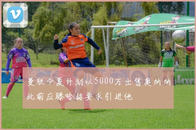 曼联今夏计划以5000万出售奥纳纳此前应滕哈赫要求引进他