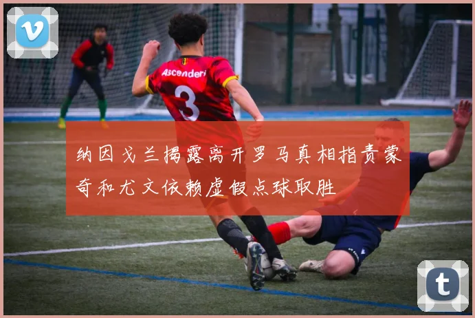 纳因戈兰揭露离开罗马真相指责蒙奇和尤文依赖虚假点球取胜