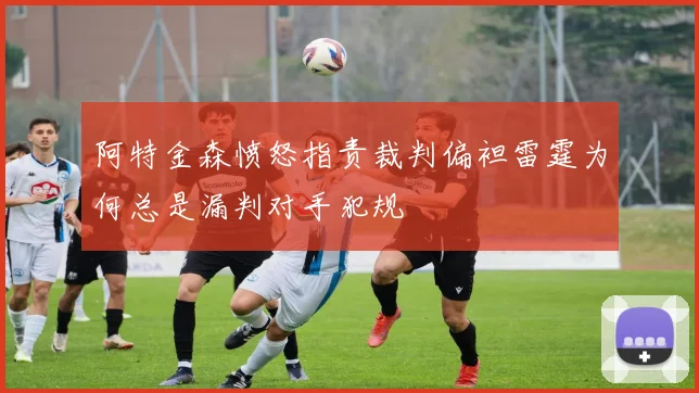 阿特金森愤怒指责裁判偏袒雷霆为何总是漏判对手犯规